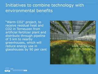 Initiatives to combine technology with
environmental benefits
“Warm CO2” project, to
receive residual heat and
CO2 in Terneuzen from
artificial fertilizer plant and
distribute through pipeline
of 5 km to nearby
greenhouses, which will
reduce energy use in
glasshouses by 90 per cent
 