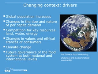 Changing context: drivers
Global population increases
Changes in the size and nature
of per capita demand
Competition for key resources:
land, water, energy
Changes in values and ethical
stances of consumers
Climate change
Future governance of the food
system at both national and
international levels
The Future of Food and Farming:
Challenges and choices for global
sustainability
 