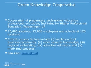 Green Knowledge Cooperative
 Cooperation of preparatory professional education,
professional education, Institutes for Higher Professional
Education, Wageningen UR
 75,000 students, 15,000 employees and schools at 120
locations
 Critical success factors include (i) involvement of
business community, (ii) more value to knowledge, (iii)
regional embedding, (iv) attractive education and (v)
motivated students
 See also: www.gkc.nl
 