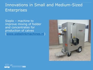 Innovations in Small and Medium-Sized
Enterprises
Sieplo – machine to
improve mixing of fodder
and concentrates for
production of calves
(www.siebelinkmachines.nl)
 