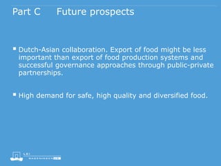 Part C Future prospects
 Dutch-Asian collaboration. Export of food might be less
important than export of food production systems and
successful governance approaches through public-private
partnerships.
 High demand for safe, high quality and diversified food.
 