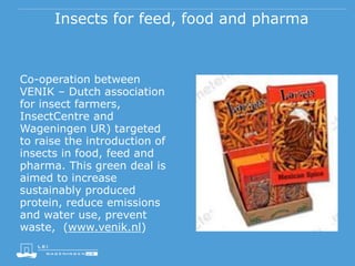 Insects for feed, food and pharma
Co-operation between
VENIK – Dutch association
for insect farmers,
InsectCentre and
Wageningen UR) targeted
to raise the introduction of
insects in food, feed and
pharma. This green deal is
aimed to increase
sustainably produced
protein, reduce emissions
and water use, prevent
waste, (www.venik.nl)
 