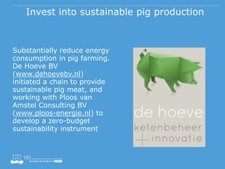 Invest into sustainable pig production
Substantially reduce energy
consumption in pig farming.
De Hoeve BV
(www.dehoevebv.nl)
initiated a chain to provide
sustainable pig meat, and
working with Ploos van
Amstel Consulting BV
(www.ploos-energie.nl) to
develop a zero-budget
sustainability instrument
 