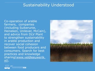Sustainability Understood
Co-operation of arable
farmers, companies
(including Suikerunie,
Heineken, Unilever, McCain),
and advice from DLV Plant
to strengthen sustainability
in arable production and
recover social cohesion
between food producers and
consumers. Search for best
practices and knowledge
sharing(www.veldleeuwerik.
nl).
 