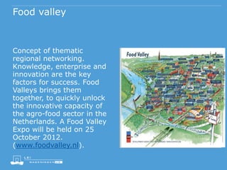 Food valley
Concept of thematic
regional networking.
Knowledge, enterprise and
innovation are the key
factors for success. Food
Valleys brings them
together, to quickly unlock
the innovative capacity of
the agro-food sector in the
Netherlands. A Food Valley
Expo will be held on 25
October 2012.
(www.foodvalley.nl).
 