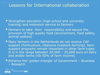 Lessons for International collaboration
 Strengthen education (high school and university
training) and extension service to farmers
 Farmers to take their responsibility and secure the
provision of high quality food (environment, food safety,
animal welfare)
 Many farmers in the Netherlands do not receive CAP
support (horticulture, intensive livestock farming), farm
support programs remain important in other farm types.
It is in the range between 20,000 – 25,000 euro on dairy
and arable farms (40-50% of farm income)
 Enhance the ‘golden triangle’ of Government – Business
– Research
 