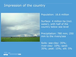 Impression of the country
Population: 16.6 million
Surface: 4 million ha (incl.
water), with half of the
country below sea level
Precipitation: 780 mm; 250
mm to the rivers/sea
Soils: sea-clay: 35%;
river-clay: 10%; sand:
35%; peat: 15%; silt: 5%
 