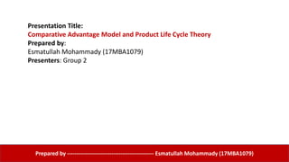 Presentation Title:
Comparative Advantage Model and Product Life Cycle Theory
Prepared by:
Esmatullah Mohammady (17MBA1079)
Presenters: Group 2
Prepared by ----------------------------------------------- Esmatullah Mohammady (17MBA1079)
 