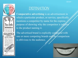 DEFINATION
Comparative advertising is an advertisement in
which a particular product, or service, specifically
mentions a competitor by name for the express
purpose of showing why the competitor is inferior
to the product naming it.
The advertised brand is explicitly compared with
one or more competing brands and the comparison
is oblivious to the audience.
GROUP- 1
 