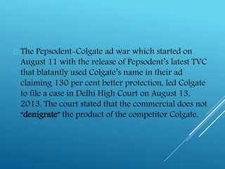  The Pepsodent-Colgate ad war which started on
August 11 with the release of Pepsodent’s latest TVC
that blatantly used Colgate’s name in their ad
claiming 130 per cent better protection, led Colgate
to file a case in Delhi High Court on August 13,
2013. The court stated that the commercial does not
“denigrate” the product of the competitor Colgate.
 