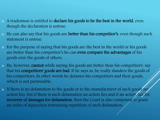  A tradesman is entitled to declare his goods to be the best in the world, even
though the declaration is untrue.
 He can also say that his goods are better than his competitor’s, even though such
statement is untrue.
 For the purpose of saying that his goods are the best in the world or his goods
are better than his competitor’s he can even compare the advantages of his
goods over the goods of others.
 He, however, cannot while saying his goods are better than his competitors', say
that his competitors' goods are bad. If he says so, he really slanders the goods of
his competitors. In other words he defames his competitors and their goods,
which is not permissible.
 If there is no defamation to the goods or to the manufacturer of such goods no
action lies, but if there is such defamation an action lies and if an action lies for
recovery of damages for defamation, then the Court is also competent to grant
an order of injunction restraining repetition of such defamation.
 