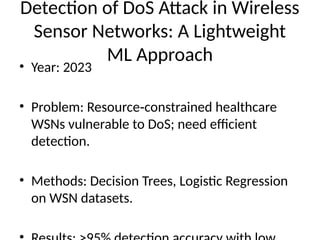 Detection of DoS Attack in Wireless
Sensor Networks: A Lightweight
ML Approach
• Year: 2023
• Problem: Resource constrained healthcare
‑
WSNs vulnerable to DoS; need efficient
detection.
• Methods: Decision Trees, Logistic Regression
on WSN datasets.
 