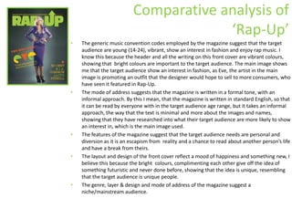 Comparative analysis of ‘Rap-Up’ The generic music convention codes employed by the magazine suggest that the target audience are young (14-24), vibrant, show an interest in fashion and enjoy rap music. I know this because the header and all the writing on this front cover are vibrant colours, showing that  bright colours are important to the target audience. The main image shows me that the target audience show an interest in fashion, as Eve, the artist in the main image is promoting an outfit that the designer would hope to sell to more consumers, who have seen it featured in Rap-Up.  The mode of address suggests that the magazine is written in a formal tone, with an informal approach. By this I mean, that the magazine is written in standard English, so that it can be read by everyone with in the target audience age range, but it takes an informal approach, the way that the text is minimal and more about the images and names, showing that they have researched into what their target audience are more likely to show an interest in, which is the main image used. The features of the magazine suggest that the target audience needs are personal and diversion as it is an escapism from  reality and a chance to read about another person’s life and have a break from theirs. The layout and design of the front cover reflect a mood of happiness and something new, I believe this because the bright  colours, complimenting each other give off the idea of something futuristic and never done before, showing that the idea is unique, resembling that the target audience is unique people. The genre, layer & design and mode of address of the magazine suggest a niche/mainstream audience. 