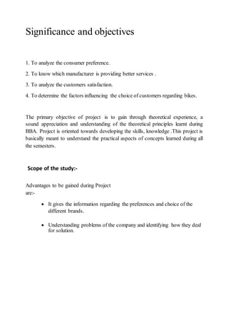 Significance and objectives
1. To analyze the consumer preference.
2. To know which manufacturer is providing better services .
3. To analyze the customers satisfaction.
4. To determine the factors influencing the choice of customers regarding bikes.
The primary objective of project is to gain through theoretical experience, a
sound appreciation and understanding of the theoretical principles learnt during
BBA. Project is oriented towards developing the skills, knowledge .This project is
basically meant to understand the practical aspects of concepts learned during all
the semesters.
Scope of the study:-
Advantages to be gained during Project
are:-
 It gives the information regarding the preferences and choice of the
different brands.
 Understanding problems of the company and identifying how they deal
for solution.
 