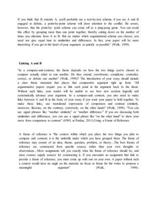 If you think that B extends A, you'll probably use a text-by-text scheme; if you see A and B
engaged in debate, a point-by-point scheme will draw attention to the conflict. Be aware,
however, that the point-by- point scheme can come off as a ping-pong game. You can avoid
this effect by grouping more than one point together, thereby cutting down on the number of
times you alternate from A to B. But no matter which organizational scheme you choose, you
need not give equal time to similarities and differences. In fact, your paper will be more
interesting if you get to the heart of your argument as quickly as possible” (Walk, 1998).
Linking A and B
“In a compare-and-contrast, the thesis depends on how the two things you've chosen to
compare actually relate to one another. Do they extend, corroborate, complicate, contradict,
correct, or debate one another” (Walk, 1998)? The introduction of your essay should include
a clear thesis statement that places that comparative argument right up front. “All
argumentative papers require you to link each point in the argument back to the thesis.
Without such links, your reader will be unable to see how new sections logically and
systematically advance your argument. In a compare-and contrast, you also need to make
links between A and B in the body of your essay if you want your paper to hold together. To
make these links, use transitional expressions of comparison and contrast (similarly,
moreover, likewise, on the contrary, conversely, on the other hand)” (Walk, 1998). “You can
use signal phrases like “another similarity” or “another difference.” If you are discussing both
similarities and differences, you can use a signal phrase like “on the other hand” to show your
move from comparison to contrast” (OWL at Purdue, 2011).Using a Frame of Reference
A frame of reference is “the context within which you place the two things you plan to
compare and contrast; it is the umbrella under which you have grouped them. The frame of
reference may consist of an idea, theme, question, problem, or theory…The best frames of
reference are constructed from specific sources rather than your own thoughts or
observations…Most assignments tell you exactly what the frame of reference should be, and
most courses supply sources for constructing it. If you encounter an assignment that fails to
provide a frame of reference, you must come up with one on your own. A paper without such
a context would have no angle on the material, no focus or frame for the writer to propose a
meaningful argument” (Walk, 1998).
 