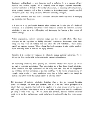 'Customer satisfaction is a term frequently used in marketing. It is a measure of how
products and services supplied by a company meet or surpass customer expectation.
Customer satisfaction is defined as "the number of customers, or percentage of total customers,
whose reported experience with a firm, its products, or its services (ratings) exceeds specified
satisfaction goals." In a survey of nearly 200 senior marketing managers,
71 percent responded that they found a customer satisfaction metric very useful in managing
and monitoring their businesses.
It is seen as a key performance indicator within business and is often part of a Balanced
Scorecard. In a competitive marketplace where businesses compete for customers, customer
satisfaction is seen as a key differentiator and increasingly has become a key element of
business strategy.
"Within organizations, customer satisfaction ratings can have powerful effects. They focus
employees on the importance of fulfilling customers' expectations. Furthermore, when these
ratings dip, they warn of problems that can affect sales and profitability.... These metrics
quantify an important dynamic. When a brand has loyal customers, it gains positive word-of-
mouth marketing, which is both free and highly effective."
Therefore, it is essential for businesses to effectively manage customer satisfaction. To be
able do this, firms need reliable and representative measures of satisfaction.
"In researching satisfaction, firms generally ask customers whether their product or service
has met or exceeded expectations. Thus, expectations are a key factor behind satisfaction.
When customers have high expectations and the reality falls short, they will be disappointed
and will likely rate their experience as less than satisfying. For this reason, a luxury resort, for
example, might receive a lower satisfaction rating than a budget motel—even though its
facilities and service would be deemed superior in 'absolute' terms."
The importance of customer satisfaction diminishes when a firm has increased bargaining
power. For example, cell phone plan providers, such as AT&T and Verizon, participate in an
industry that is an oligopoly, where only a few suppliers of a certain product or service exist. As
such, many cell phone plan contracts have a lot of print with provisions that they would never
get away if there were, say, 100 cell phone plan providers, because customer satisfaction
would be far too low, and customers would easily have the option of leaving for a better contract
offer.
 