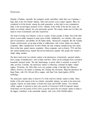 Overview
Majority of Indians, especially the youngsters prefer motorbikes rather than cars. Capturing a
large share in the two-wheeler industry, bikes and scooters cover a major segment. Bikes are
considered to be the favorite among the youth generation, as they help in easy commutation.
India, is the second largest producer of two- wheelers in the world. In the last few years, the
Indian two-wheeler industry has seen spectacular growth. The country stands next to China and
Japan in terms of production and sales respectively.
The trend of owning two-wheelers is due to a variety of facts peculiar to India. One of the chief
factors is poor public transport in many parts of India. Additionally, two-wheelers offer a great
deal of convenience and mobility for the Indian family. Motorcycle companies like the Yamaha,
Honda, and Kawasaki, set up shop in India in collaboration with various Indian two-wheeler
companies. Bikes manufactured by Hero Honda, the only company manufacturing four-stroke
bikes at that time, gained massive popularity. Many companies such as Kinetic, TVS and Hero
also started manufacturing mopeds that proved immensely popular with people who wanted a
simple riding machine.
The latest trend in the two-wheeler market is the introduction of electrically operated vehicles
from a range of manufacturers such as Indus and Hero. These can be recharged from convenient
household electrical points. The only disadvantage is speed, which is restricted to around 25
miles per hour. Currently, the motorcycle market is witnessing a demand for higher volume
engines. Previously, the 100cc bikes were very popular owning to the high fuel efficiency
offered. However, the market is maturing fast. Sensing this movement, Bajaj has introduced the
Bajaj Pulsar, with 150, 180 and 200 cc engines with Dual Twin Spark Ignition (DTSi)
technology.
The motorcycle market share is about 81.5% of the total two wheeler market in India. Three-
fourths of the total exports in the two wheeler automobile industry are made in the motorcycle
segment. Exports are made mainly to South East Asian and SAARC nations. Two-wheeler
vehicle segment is expected to show slow growth of 10 percent CAGR (Compound Annual
Groth Rate) over the period of 2012-2016, as per the report.The two-wheeler market in India is
the biggest contributor to the automobile industry with a size of Rs.100,000 million.
 