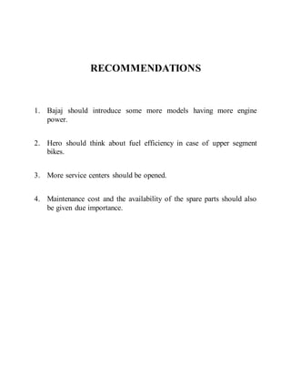 RECOMMENDATIONS
1. Bajaj should introduce some more models having more engine
power.
2. Hero should think about fuel efficiency in case of upper segment
bikes.
3. More service centers should be opened.
4. Maintenance cost and the availability of the spare parts should also
be given due importance.
 