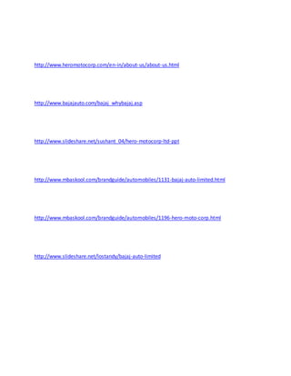 http://www.heromotocorp.com/en-in/about-us/about-us.html
http://www.bajajauto.com/bajaj_whybajaj.asp
http://www.slideshare.net/sushant_04/hero-motocorp-ltd-ppt
http://www.mbaskool.com/brandguide/automobiles/1131-bajaj-auto-limited.html
http://www.mbaskool.com/brandguide/automobiles/1196-hero-moto-corp.html
http://www.slideshare.net/lostandy/bajaj-auto-limited
 