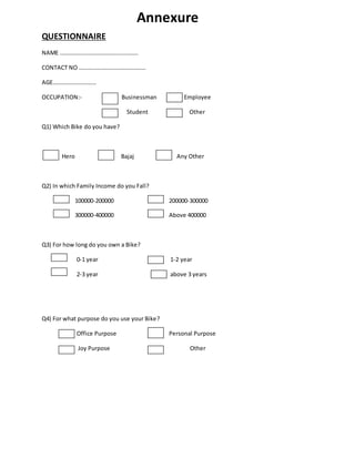 Annexure
QUESTIONNAIRE
NAME ………………………………………………
CONTACT NO ……………………………………….
AGE…………………………
OCCUPATION:- Businessman Employee
Student Other
Q1) Which Bike do you have?
Hero Bajaj Any Other
Q2) In which Family Income do you Fall?
100000-200000 200000-300000
300000-400000 Above 400000
Q3) For how long do you own a Bike?
0-1 year 1-2 year
2-3 year above 3 years
Q4) For what purpose do you use your Bike?
Office Purpose Personal Purpose
Joy Purpose Other
 