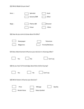 Q5) Which Model do you have?
Hero : - Splendor Hunk
Karizma ZMR Other
Bajaj: - Platina 100 Discover
Pulsar Other
Q6) How do you come to know about this Bike?
Newspaper Television
Magazines Friends/Relatives
Q7) Does Advertisement Influence your decision in choosing a Bike?
Yes No Can’t say
Q8) Do you have full knowledge about bikes before buying?
Yes No Can’t say
Q9) Which factors influence your decision?
Price Mileage Quality
Resale Value Status Symbol
 