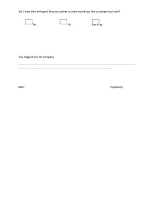 10) If new bike with good features comes in, then would you like to change your bike?
Yes No Can’t say
Any Suggestions for Company
…………………………………………………………………………………………………………………………………………………………………
…………………………………………………………………………………………………………………………………
Date: (Signature)
 