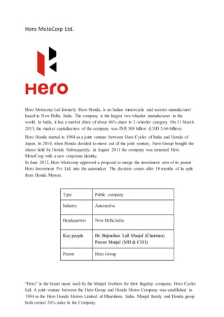 Hero MotoCorp Ltd.
Hero Motocorp Ltd formerly Hero Honda, is an Indian motorcycle and scooter manufacturer
based in New Delhi, India. The company is the largest two wheeler manufacturer in the
world. In India, it has a market share of about 46% share in 2-wheeler category. On 31 March
2013, the market capitalisation of the company was INR 308 billion (USD 5.66 billion).
Hero Honda started in 1984 as a joint venture between Hero Cycles of India and Honda of
Japan. In 2010, when Honda decided to move out of the joint venture, Hero Group bought the
shares held by Honda. Subsequently, in August 2011 the company was renamed Hero
MotoCorp with a new corporate identity.
In June 2012, Hero Motocorp approved a proposal to merge the investment arm of its parent
Hero Investment Pvt. Ltd. into the automaker. The decision comes after 18 months of its split
from Honda Motors.
Type Public company
Industry Automotive
Headquarters New Delhi,India
Key people Dr. Brijmohan Lall Munjal (Chairman)
Pawan Munjal (MD & CEO)
Parent Hero Group
“Hero” is the brand name used by the Munjal brothers for their flagship company, Hero Cycles
Ltd. A joint venture between the Hero Group and Honda Motor Company was established in
1984 as the Hero Honda Motors Limited at Dharuhera, India. Munjal family and Honda group
both owned 26% stake in the Company.
 