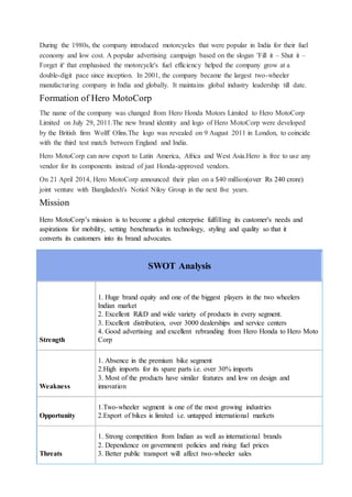 During the 1980s, the company introduced motorcycles that were popular in India for their fuel
economy and low cost. A popular advertising campaign based on the slogan 'Fill it – Shut it –
Forget it' that emphasised the motorcycle's fuel efficiency helped the company grow at a
double-digit pace since inception. In 2001, the company became the largest two-wheeler
manufacturing company in India and globally. It maintains global industry leadership till date.
Formation of Hero MotoCorp
The name of the company was changed from Hero Honda Motors Limited to Hero MotoCorp
Limited on July 29, 2011.The new brand identity and logo of Hero MotoCorp were developed
by the British firm Wolff Olins.The logo was revealed on 9 August 2011 in London, to coincide
with the third test match between England and India.
Hero MotoCorp can now export to Latin America, Africa and West Asia.Hero is free to use any
vendor for its components instead of just Honda-approved vendors.
On 21 April 2014, Hero MotoCorp announced their plan on a $40 million(over Rs 240 crore)
joint venture with Bangladesh's Notiol Niloy Group in the next five years.
Mission
Hero MotoCorp’s mission is to become a global enterprise fulfilling its customer's needs and
aspirations for mobility, setting benchmarks in technology, styling and quality so that it
converts its customers into its brand advocates.
SWOT Analysis
Strength
1. Huge brand equity and one of the biggest players in the two wheelers
Indian market
2. Excellent R&D and wide variety of products in every segment.
3. Excellent distribution, over 3000 dealerships and service centers
4. Good advertising and excellent rebranding from Hero Honda to Hero Moto
Corp
Weakness
1. Absence in the premium bike segment
2.High imports for its spare parts i.e. over 30% imports
3. Most of the products have similar features and low on design and
innovation
Opportunity
1.Two-wheeler segment is one of the most growing industries
2.Export of bikes is limited i.e. untapped international markets
Threats
1. Strong competition from Indian as well as international brands
2. Dependence on government policies and rising fuel prices
3. Better public transport will affect two-wheeler sales
 