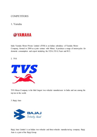 COMPETITORS
1. Yamaha
India Yamaha Motor Private Limited (IYM) is an Indian subsidiary of Yamaha Motor
Company, formed in 2008 as a joint venture with Mitsui. It produces a range of motorcycles for
domestic consumption and export including the FZ16, FZ-S, Fazer and R15.
2. TVS
TVS Motor Company is the third largest two-wheeler manufacturer in India and one among the
top ten in the world.
3. Bajaj Auto
Bajaj Auto Limited is an Indian two-wheeler and three-wheeler manufacturing company. Bajaj
Auto is a part of the Bajaj Group.
 