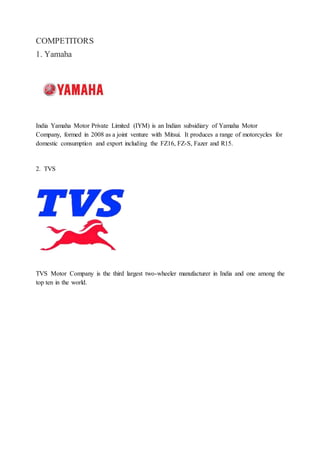 COMPETITORS
1. Yamaha
India Yamaha Motor Private Limited (IYM) is an Indian subsidiary of Yamaha Motor
Company, formed in 2008 as a joint venture with Mitsui. It produces a range of motorcycles for
domestic consumption and export including the FZ16, FZ-S, Fazer and R15.
2. TVS
TVS Motor Company is the third largest two-wheeler manufacturer in India and one among the
top ten in the world.
 