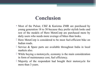 Conclusion
• Most of the Pulsar, CBZ & Karizma ZMR are purchased by
young generation 18 to 30 because they prefer stylish looks and
rest of the models of Hero MotoCorp are purchased more by
daily users who needs more average of bikes than looks.
 Hero MotoCorp is considered to be most fuel-efficient bike on
Indian roads.
 Service & Spare parts are available throughout India in local
markets also.
 While buying a motorcycle, economy is the main consideration
in form of maintenance cost, fuel efficiency.
 Majority of the respondent had bought their motorcycle for
more than 3 years.
 