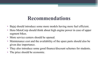 Recommendations
• Bajaj should introduce some more models having more fuel efficient.
• Hero MotoCorp should think about high engine power in case of upper
segment bikes.
• More service centers should be opened.
• Maintenance cost and the availability of the spare parts should also be
given due importance.
• They also introduce some good finance/discount schemes for students.
• The price should be economic.
 