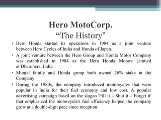 Hero MotoCorp.
“The History”
• Hero Honda started its operations in 1984 as a joint venture
between Hero Cycles of India and Honda of Japan.
• A joint venture between the Hero Group and Honda Motor Company
was established in 1984 as the Hero Honda Motors Limited
at Dharuhera, India.
• Munjal family and Honda group both owned 26% stake in the
Company.
• During the 1980s, the company introduced motorcycles that were
popular in India for their fuel economy and low cost. A popular
advertising campaign based on the slogan 'Fill it – Shut it – Forget it'
that emphasized the motorcycle's fuel efficiency helped the company
grow at a double-digit pace since inception.
 