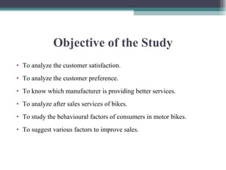 Objective of the Study
• To analyze the customer satisfaction.
• To analyze the customer preference.
• To know which manufacturer is providing better services.
• To analyze after sales services of bikes.
• To study the behavioural factors of consumers in motor bikes.
• To suggest various factors to improve sales.
 