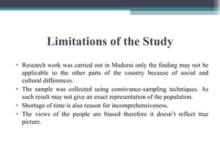 Limitations of the Study
• Research work was carried out in Madurai only the finding may not be
applicable to the other parts of the country because of social and
cultural differences.
• The sample was collected using connivance-sampling techniques. As
such result may not give an exact representation of the population.
• Shortage of time is also reason for incomprehensiveness.
• The views of the people are biased therefore it doesn’t reflect true
picture.
 