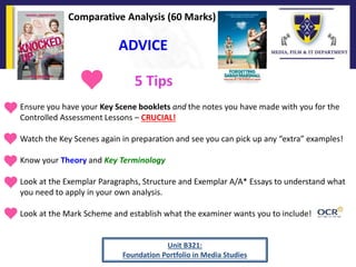 ADVICE
Unit B321:
Foundation Portfolio in Media Studies
Comparative Analysis (60 Marks)
• Ensure you have your Key Scene booklets and the notes you have made with you for the
Controlled Assessment Lessons – CRUCIAL!
• Watch the Key Scenes again in preparation and see you can pick up any “extra” examples!
• Know your Theory and Key Terminology
• Look at the Exemplar Paragraphs, Structure and Exemplar A/A* Essays to understand what
you need to apply in your own analysis.
• Look at the Mark Scheme and establish what the examiner wants you to include!
5 Tips
 