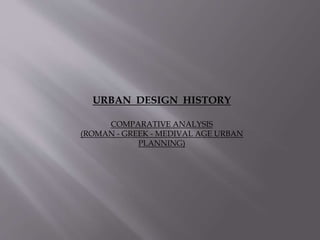 URBAN DESIGN HISTORY
COMPARATIVE ANALYSIS
(ROMAN - GREEK - MEDIVAL AGE URBAN
PLANNING)
 