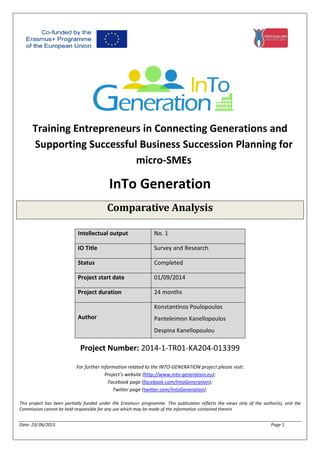 Date: 23/ 06/2015 Page 1
Training Entrepreneurs in Connecting Generations and
Supporting Successful Business Succession Planning for
micro-SMEs
InTo Generation
Comparative Analysis
Project Number: 2014-1-TR01-KA204-013399
For further information related to the INTO-GENERATION project please visit:
Project’s website (http://www.into-generation.eu);
Facebook page (facebook.com/IntoGeneration);
Twitter page (twitter.com/IntoGeneration).
This project has been partially funded under the Erasmus+ programme. This publication reflects the views only of the author(s), and the
Commission cannot be held responsible for any use which may be made of the information contained therein
Intellectual output No. 1
IO Title Survey and Research
Status Completed
Project start date 01/09/2014
Project duration 24 months
Author
Konstantinos Poulopoulos
Panteleimon Kanellopoulos
Despina Kanellopoulou
 