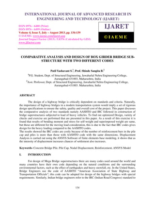 International Journal of Advanced Research in Engineering and Technology (IJARET), ISSN
0976 – 6480(Print), ISSN 0976 – 6499(Online) Volume 4, Issue 5, July – August (2013), © IAEME
134
COMPARATIVE ANALYSIS AND DESIGN OF BOX GIRDER BRIDGE SUB-
STRUCTURE WITH TWO DIFFERENT CODES
Patil Yashavant S.1
, Prof. Shinde Sangita B.2
1
P.G. Student, Dept. of Structural Engineering, Jawaharlal Nehru Engineering College,
Aurangabad-431003, Maharashtra. India
2
Asst. Professor, Dept. of Structural Engineering, Jawaharlal Nehru Engineering College,
Aurangabad-431003. Maharashtra, India
ABSTRACT
The design of a highway bridge is critically dependent on standards and criteria. Naturally,
the importance of highway bridges in a modern transportation system would imply a set of rigorous
design specifications to ensure the safety, quality and overall cost of the project. This paper discusses
the comparative analysis of two standards namely AASHTO and IRC followed in construction of
bridge superstructures subjected to load of heavy vehicles. To find out optimized Design, variety of
checks and exercise are performed that are presented in this paper. As a result of this exercise it is
found that results of bending moment and stress for self-weight and superimposed weight are same,
but those are different for the moving load consideration, this is due to the fact that IRC codes gives
design for the heavy loading compared to the AASHTO codes.
The results showed the IRC codes are costly because of the number of reinforcement bars in the pile
cap and piles is more than those with AASHTO code with the same dimensions. Displacement
Analysis is carried out using the ANSYS Software of finite elements base modeling, it shows that as
the intensity of displacement increases chances of settlement also increases.
Keywords- Concrete Bridge Pile, Pile Cap, Nodal Displacement, Reinforcement, ANSYS Model
I. INTRODUCTION
For design of Mega Bridge superstructures there are many codes used around the world and
many countries have their own code depending on the natural conditions and the surrounding
environmental factors, such as the effect of earthquakes and heavy snowfall, etc. In the United States,
Bridge Engineers use the code of AASHTO “American Association of State Highway and
Transportation Officials”; this code can be adopted for design of the highway bridges with special
requirements. Similarly, Indian bridge engineers refer to the IRC (Indian Road Congress) standard to
INTERNATIONAL JOURNAL OF ADVANCED RESEARCH IN
ENGINEERING AND TECHNOLOGY (IJARET)
ISSN 0976 - 6480 (Print)
ISSN 0976 - 6499 (Online)
Volume 4, Issue 5, July – August 2013, pp. 134-139
© IAEME: www.iaeme.com/ijaret.asp
Journal Impact Factor (2013): 5.8376 (Calculated by GISI)
www.jifactor.com
IJARET
© I A E M E
 