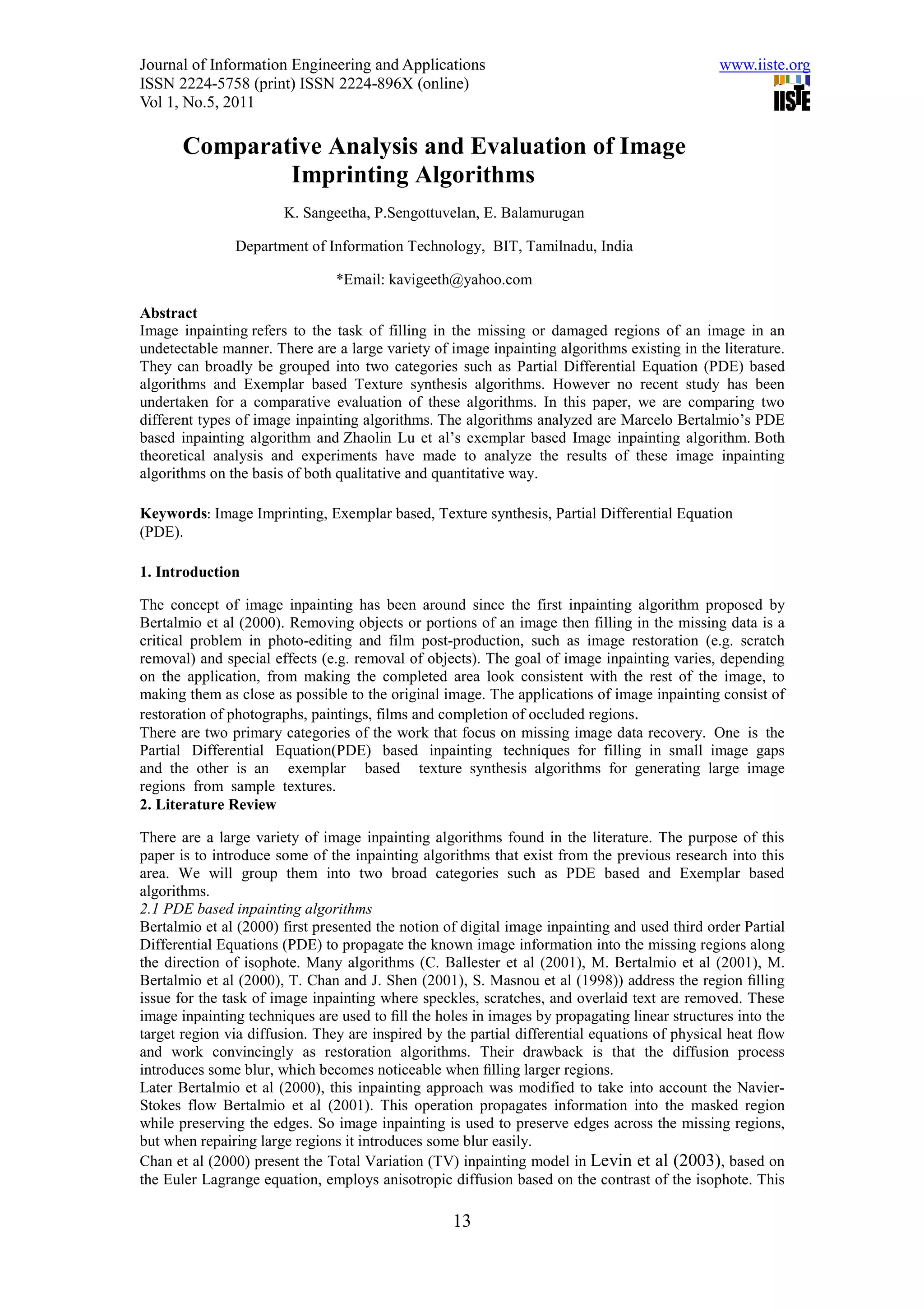 Journal of Information Engineering and Applications                                            www.iiste.org
ISSN 2224-5758 (print) ISSN 2224-896X (online)
Vol 1, No.5, 2011

       Comparative Analysis and Evaluation of Image
               Imprinting Algorithms
                       K. Sangeetha, P.Sengottuvelan, E. Balamurugan

               Department of Information Technology, BIT, Tamilnadu, India

                                *Email: kavigeeth@yahoo.com

Abstract
Image inpainting refers to the task of filling in the missing or damaged regions of an image in an
undetectable manner. There are a large variety of image inpainting algorithms existing in the literature.
They can broadly be grouped into two categories such as Partial Differential Equation (PDE) based
algorithms and Exemplar based Texture synthesis algorithms. However no recent study has been
undertaken for a comparative evaluation of these algorithms. In this paper, we are comparing two
different types of image inpainting algorithms. The algorithms analyzed are Marcelo Bertalmio’s PDE
based inpainting algorithm and Zhaolin Lu et al’s exemplar based Image inpainting algorithm. Both
theoretical analysis and experiments have made to analyze the results of these image inpainting
algorithms on the basis of both qualitative and quantitative way.

Keywords: Image Imprinting, Exemplar based, Texture synthesis, Partial Differential Equation
(PDE).

1. Introduction

The concept of image inpainting has been around since the first inpainting algorithm proposed by
Bertalmio et al (2000). Removing objects or portions of an image then filling in the missing data is a
critical problem in photo-editing and film post-production, such as image restoration (e.g. scratch
removal) and special effects (e.g. removal of objects). The goal of image inpainting varies, depending
on the application, from making the completed area look consistent with the rest of the image, to
making them as close as possible to the original image. The applications of image inpainting consist of
restoration of photographs, paintings, films and completion of occluded regions.
There are two primary categories of the work that focus on missing image data recovery. One is the
Partial Differential Equation(PDE) based inpainting techniques for filling in small image gaps
and the other is an exemplar based texture synthesis algorithms for generating large image
regions from sample textures.
2. Literature Review

There are a large variety of image inpainting algorithms found in the literature. The purpose of this
paper is to introduce some of the inpainting algorithms that exist from the previous research into this
area. We will group them into two broad categories such as PDE based and Exemplar based
algorithms.
2.1 PDE based inpainting algorithms
Bertalmio et al (2000) first presented the notion of digital image inpainting and used third order Partial
Differential Equations (PDE) to propagate the known image information into the missing regions along
the direction of isophote. Many algorithms (C. Ballester et al (2001), M. Bertalmio et al (2001), M.
Bertalmio et al (2000), T. Chan and J. Shen (2001), S. Masnou et al (1998)) address the region ﬁlling
issue for the task of image inpainting where speckles, scratches, and overlaid text are removed. These
image inpainting techniques are used to ﬁll the holes in images by propagating linear structures into the
target region via diffusion. They are inspired by the partial differential equations of physical heat ﬂow
and work convincingly as restoration algorithms. Their drawback is that the diffusion process
introduces some blur, which becomes noticeable when ﬁlling larger regions.
Later Bertalmio et al (2000), this inpainting approach was modified to take into account the Navier-
Stokes flow Bertalmio et al (2001). This operation propagates information into the masked region
while preserving the edges. So image inpainting is used to preserve edges across the missing regions,
but when repairing large regions it introduces some blur easily.
Chan et al (2000) present the Total Variation (TV) inpainting model in Levin et al (2003), based on
the Euler Lagrange equation, employs anisotropic diffusion based on the contrast of the isophote. This

                                                   13
 
