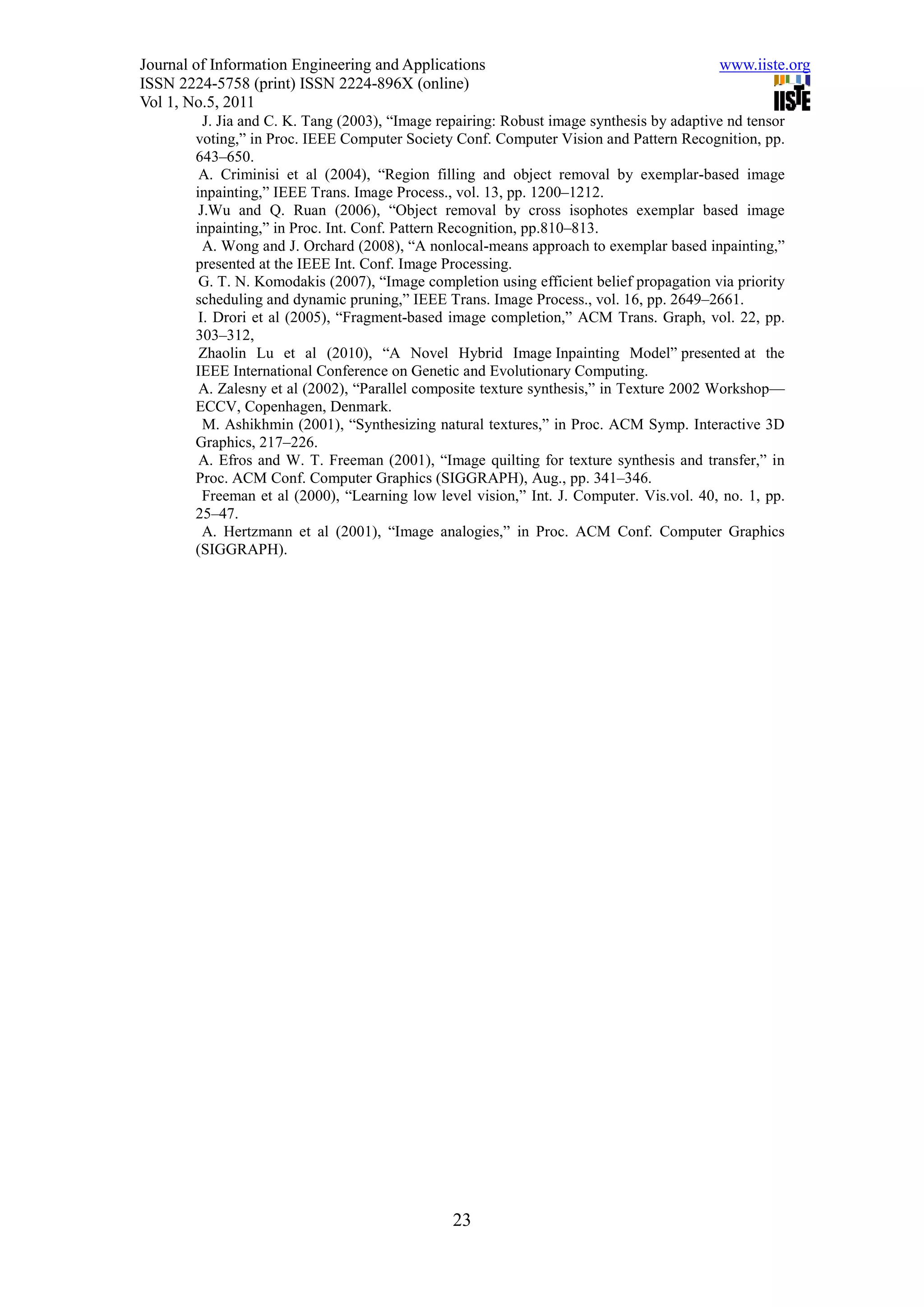Journal of Information Engineering and Applications                                        www.iiste.org
ISSN 2224-5758 (print) ISSN 2224-896X (online)
Vol 1, No.5, 2011
          J. Jia and C. K. Tang (2003), “Image repairing: Robust image synthesis by adaptive nd tensor
        voting,” in Proc. IEEE Computer Society Conf. Computer Vision and Pattern Recognition, pp.
        643–650.
         A. Criminisi et al (2004), “Region filling and object removal by exemplar-based image
        inpainting,” IEEE Trans. Image Process., vol. 13, pp. 1200–1212.
         J.Wu and Q. Ruan (2006), “Object removal by cross isophotes exemplar based image
        inpainting,” in Proc. Int. Conf. Pattern Recognition, pp.810–813.
          A. Wong and J. Orchard (2008), “A nonlocal-means approach to exemplar based inpainting,”
        presented at the IEEE Int. Conf. Image Processing.
         G. T. N. Komodakis (2007), “Image completion using efficient belief propagation via priority
        scheduling and dynamic pruning,” IEEE Trans. Image Process., vol. 16, pp. 2649–2661.
         I. Drori et al (2005), “Fragment-based image completion,” ACM Trans. Graph, vol. 22, pp.
        303–312,
         Zhaolin Lu et al (2010), “A Novel Hybrid Image Inpainting Model” presented at the
        IEEE International Conference on Genetic and Evolutionary Computing.
         A. Zalesny et al (2002), “Parallel composite texture synthesis,” in Texture 2002 Workshop—
        ECCV, Copenhagen, Denmark.
          M. Ashikhmin (2001), “Synthesizing natural textures,” in Proc. ACM Symp. Interactive 3D
        Graphics, 217–226.
         A. Efros and W. T. Freeman (2001), “Image quilting for texture synthesis and transfer,” in
        Proc. ACM Conf. Computer Graphics (SIGGRAPH), Aug., pp. 341–346.
          Freeman et al (2000), “Learning low level vision,” Int. J. Computer. Vis.vol. 40, no. 1, pp.
        25–47.
          A. Hertzmann et al (2001), “Image analogies,” in Proc. ACM Conf. Computer Graphics
        (SIGGRAPH).




                                                 23
 