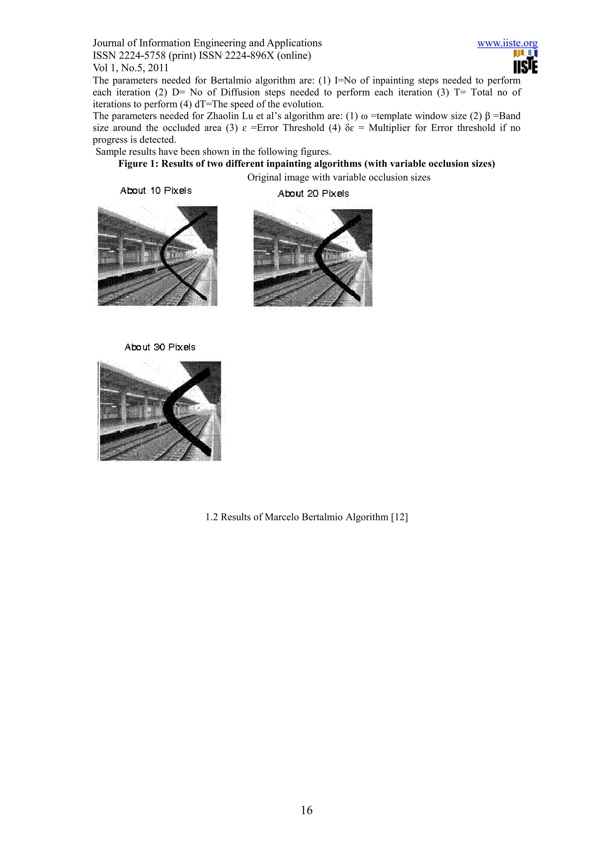 Journal of Information Engineering and Applications                                     www.iiste.org
ISSN 2224-5758 (print) ISSN 2224-896X (online)
Vol 1, No.5, 2011
The parameters needed for Bertalmio algorithm are: (1) I=No of inpainting steps needed to perform
each iteration (2) D= No of Diffusion steps needed to perform each iteration (3) T= Total no of
iterations to perform (4) dT=The speed of the evolution.
The parameters needed for Zhaolin Lu et al’s algorithm are: (1) ω =template window size (2) β =Band
size around the occluded area (3) ɛ =Error Threshold (4) δɛ = Multiplier for Error threshold if no
progress is detected.
 Sample results have been shown in the following figures.
       Figure 1: Results of two different inpainting algorithms (with variable occlusion sizes)
                                     Original image with variable occlusion sizes




                          1.2 Results of Marcelo Bertalmio Algorithm [12]




                                                16
 