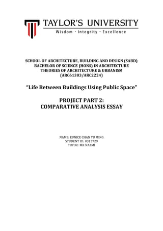 SCHOOL OF ARCHITECTURE, BUILDING AND DESIGN (SABD)
BACHELOR OF SCIENCE (HONS) IN ARCHITECTURE
THEORIES OF ARCHITECTURE & URBANISM
(ARC61303/ARC2224)
“Life Between Buildings Using Public Space”
PROJECT PART 2:
COMPARATIVE ANALYSIS ESSAY
NAME: EUNICE CHAN YU MING
STUDENT ID: 0315729
TUTOR: MR NAZMI
 