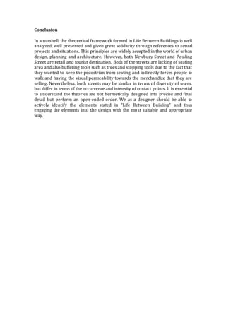 Conclusion
In a nutshell, the theoretical framework formed in Life Between Buildings is well
analyzed, well presented and given great solidarity through references to actual
projects and situations. This principles are widely accepted in the world of urban
design, planning and architecture. However, both Newbury Street and Petaling
Street are retail and tourist destination. Both of the streets are lacking of seating
area and also buffering tools such as trees and stopping tools due to the fact that
they wanted to keep the pedestrian from seating and indirectly forces people to
walk and having the visual permeability towards the merchandize that they are
selling. Nevertheless, both streets may be similar in terms of diversity of users,
but differ in terms of the occurrence and intensity of contact points. It is essential
to understand the theories are not hermetically designed into precise and final
detail but perform an open-ended order. We as a designer should be able to
actively identify the elements stated in “Life Between Building” and thus
engaging the elements into the design with the most suitable and appropriate
way.
 
