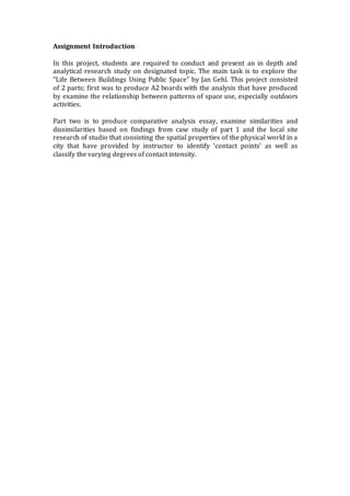 Assignment Introduction
In this project, students are required to conduct and present an in depth and
analytical research study on designated topic. The main task is to explore the
“Life Between Buildings Using Public Space” by Jan Gehl. This project consisted
of 2 parts; first was to produce A2 boards with the analysis that have produced
by examine the relationship between patterns of space use, especially outdoors
activities.
Part two is to produce comparative analysis essay, examine similarities and
dissimilarities based on findings from case study of part 1 and the local site
research of studio that consisting the spatial properties of the physical world in a
city that have provided by instructor to identify ‘contact points’ as well as
classify the varying degrees of contact intensity.
 