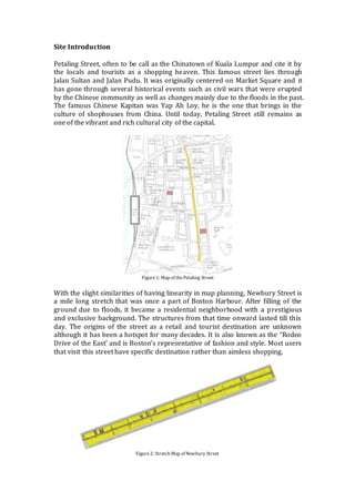 Site Introduction
Petaling Street, often to be call as the Chinatown of Kuala Lumpur and cite it by
the locals and tourists as a shopping heaven. This famous street lies through
Jalan Sultan and Jalan Pudu. It was originally centered on Market Square and it
has gone through several historical events such as civil wars that were erupted
by the Chinese community as well as changes mainly due to the floods in the past.
The famous Chinese Kapitan was Yap Ah Loy, he is the one that brings in the
culture of shophouses from China. Until today, Petaling Street still remains as
one of the vibrant and rich cultural city of the capital.
Figure1: Map of thePetaling Street
With the slight similarities of having linearity in map planning, Newbury Street is
a mile long stretch that was once a part of Boston Harbour. After filling of the
ground due to floods, it became a residential neighborhood with a prestigious
and exclusive background. The structures from that time onward lasted till this
day. The origins of the street as a retail and tourist destination are unknown
although it has been a hotspot for many decades. It is also known as the “Rodeo
Drive of the East’ and is Boston’s representative of fashion and style. Most users
that visit this street have specific destination rather than aimless shopping.
Figure2: Stretch Map of Newbury Street
 