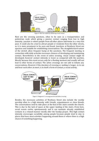 Figure4: Narrow walkway enhancingvisual contact
Next are the crossing junctions, often to be seen as a transportation and
pedestrian node which giving a passive contact ranging from low to high
intensity, junction is where people from all other places intertwine in a very fast
pace. It could also be a tool to attract people or residents from the other streets,
as it is more prominent to be seen and found. Junctions at Newbury Street are
spacious and suitable for establishing conversations. The straightforward nature
of the stretch allow frequent bump at the junctions. The frequent meeting in
connection with daily activities increases chances of developing and maintaining
contact. Nevertheless in the event of zebra crossing, visual contact might be
developed, however contact intensity is lower as compared with the junction.
Merely because this event occurs only for a fleeting moment and usually will not
lead to other forms of contact. The zebra crossings are not safe to initiate any
conversations. However if the duration of crossing or waiting is longer, in to see
and hear each other, to meet, is in itself a form of contact, a social activity.
Figure5: Diagram of crossingjunction and zebracrossing
Besides, the necessary activities of Newbury Street also include the weekly
worship often in a high intensity with friends, acquaintances or close friends.
The conversations tend to take place at the foot of the stairs outside the church.
This is due to the lack of space at the upper landing of the stairs. From here,
social events evolve spontaneously and it can maintain already established
contacts in a relaxed manner mostly after the Sunday prayer. This high contact
intensity encourages sociability among people because people tend to stay in
places that have most activities happening around them or where there is a high
chance of something happening.
 