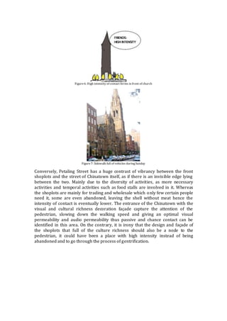 Figure6: High intensity of contact forms in front of church
Figure7: Sidewalk full of vehicles duringSunday
Conversely, Petaling Street has a huge contrast of vibrancy between the front
shoplots and the street of Chinatown itself, as if there is an invisible edge lying
between the two. Mainly due to the diversity of activities, as more necessary
activities and temporal activities such as food stalls are involved in it. Whereas
the shoplots are mainly for trading and wholesale which only few certain people
need it, some are even abandoned, leaving the shell without meat hence the
intensity of contact is eventually lower. The entrance of the Chinatown with the
visual and cultural richness decoration façade capture the attention of the
pedestrian, slowing down the walking speed and giving an optimal visual
permeability and audio permeability thus passive and chance contact can be
identified in this area. On the contrary, it is irony that the design and façade of
the shoplots that full of the culture richness should also be a node to the
pedestrian, it could have been a place with high intensity instead of being
abandoned and to go through the process of gentrification.
 