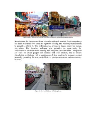 Figure8 and 9: Showingthecontrast of crowds, evidenceof Chinatown beingafocal point
Nonetheless, the shophouses have a broader sidewalk as their five-foot walkway
has been conserved ever since the eightieth century. The walkway that is meant
to provide a shield for the pedestrian has created a bigger space for human
interaction. The broader walkway also provides an opportunity for
acquaintances network while meeting with neighbor or co-workers. Living cities
are ones on which people can interact with one another, and is always
stimulating as that are rich in experiences. It is a strategy to increase contact
points by providing the space suitable for a passive contact or a chance contact
to occur.
Figure10: Five-foot Walkway of PetalingStreet
 