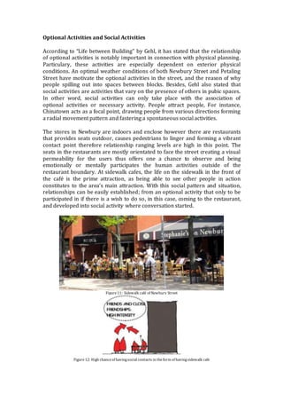 Optional Activities and Social Activities
According to “Life between Building” by Gehl, it has stated that the relationship
of optional activities is notably important in connection with physical planning.
Particulary, these activities are especially dependent on exterior physical
conditions. An optimal weather conditions of both Newbury Street and Petaling
Street have motivate the optional activities in the street, and the reason of why
people spilling out into spaces between blocks. Besides, Gehl also stated that
social activities are activities that vary on the presence of others in pubic spaces.
In other word, social activities can only take place with the association of
optional activities or necessary activity. People attract people, For instance,
Chinatown acts as a focal point, drawing people from various directions forming
a radial movement pattern and fastering a spontaneous social activities.
The stores in Newbury are indoors and enclose however there are restaurants
that provides seats outdoor, causes pedestrians to linger and forming a vibrant
contact point therefore relationship ranging levels are high in this point. The
seats in the restaurants are mostly orientated to face the street creating a visual
permeability for the users thus offers one a chance to observe and being
emotionally or mentally participates the human activities outside of the
restaurant boundary. At sidewalk cafes, the life on the sidewalk in the front of
the café is the prime attraction, as being able to see other people in action
constitutes to the area’s main attraction. With this social pattern and situation,
relationships can be easily established; from an optional activity that only to be
participated in if there is a wish to do so, in this case, coming to the restaurant,
and developed into social activity where conversation started.
Figure11: Sidewalk café of Newbury Street
Figure12: High chanceof havingsocial contacts in theform of havingsidewalk cafe
 